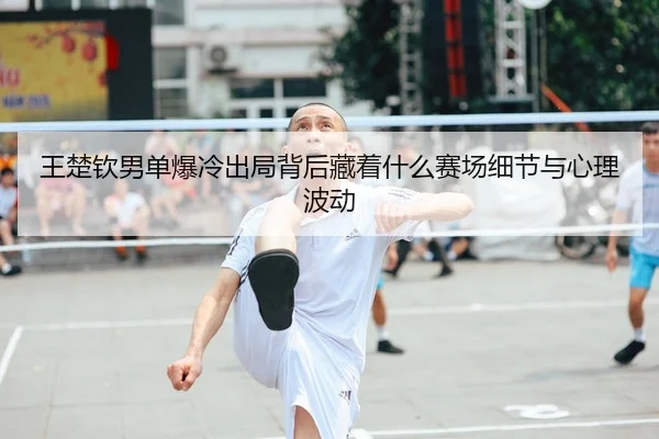 王楚钦男单爆冷出局背后藏着什么赛场细节与心理波动