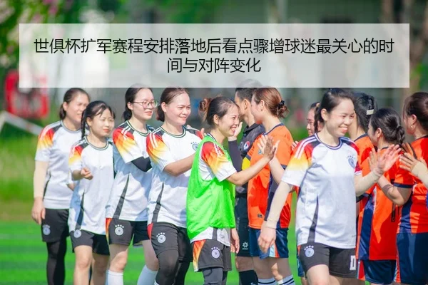 世俱杯扩军赛程安排落地后看点骤增球迷最关心的时间与对阵变化