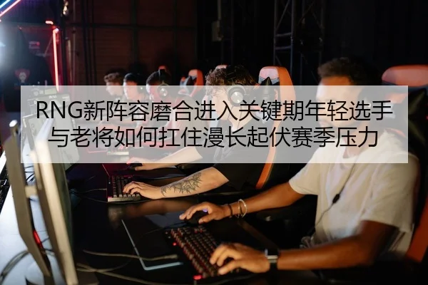RNG新阵容磨合进入关键期年轻选手与老将如何扛住漫长起伏赛季压力
